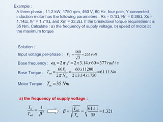 Example : 
A three-phase , 11.2 kW, 1750 rpm, 460 V, 60 Hz, four pole, Y-connected 
induction motor has the following parameters : Rs = 0.1W, Rr’ = 0.38W, Xs = 
1.14W, Xr’ = 1.71W, and Xm = 33.2W. If the breakdown torque requiretment is 
35 Nm, Calculate : a) the frequency of supply voltage, b) speed of motor at 
the maximum torque 
Solution : 
Input voltage per-phase : 
V = 460 = 
265 
volt s 3 
Base frequency : w = 2p f = 2 x 3.14 x 60=377 rad / 
s b Nm 
x 
= 60 = 60 11200 
= 
p 
T =35 
Nm m mb 61.11 
x x 
T P 
o 
N 
m 
2 3.14 1750 
2 
Base Torque : 
Motor Torque : 
a) the frequency of supply voltage : 
1 
b 
2 
= 
T 
m 
T 
mb 
1.321 
= = 61.11 = 
35 
mb 
T 
m 
b T 
 