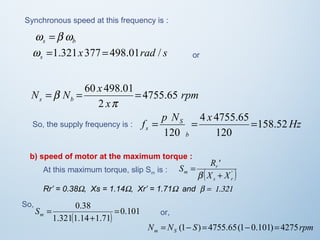 Synchronous speed at this frequency is : 
s b w =b w 
x rad s s w =1.321 377 =498.01 / or 
rpm 
N = N = 60 x 498.01= 
4755.65 
s b x 
2 
p 
b 
p N 4 x 
4755.65 
So, the supply frequency is : f = = = 
Hz s 158.52 
b 
S 
120 
120 
b) speed of motor at the maximum torque : 
S R 
' 
r 
s r 
At this maximum torque, slip Sis : m m ( X + 
X 
' ) 
= 
b 
Rr’ = 0.38W, Xs = 1.14W, Xr’ = 1.71W  and b =  1.321 
0.38 = 
( ) 0.101 
+ 
1.3211.14 1.71 
= m S 
So, 
or, 
N N S rpm m S = (1- ) = 4755.65(1- 0.101)= 4275 
 