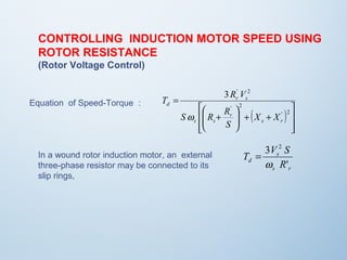 CONTROLLING INDUCTION MOTOR SPEED USING 
ROTOR RESISTANCE 
(Rotor Voltage Control) 
Equation of Speed-Torque : 
( ) 
ù 
ú úû 
T R V 
é 
æ 
S R R 
ê êë 
3 ' 2 
ö 
+ + ÷ ÷ø 
ç çè 
+ 
= 
' 2 
' 2 
s r 
r 
s s 
r s 
d 
X X 
S 
w 
3 2 
w 
T V S 
s 
d R 
' 
s r 
In a wound rotor induction motor, an external = 
three-phase resistor may be connected to its 
slip rings, 
 