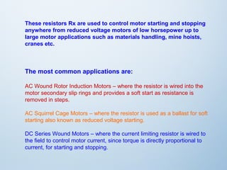 These resistors Rx are used to control motor starting and stopping 
anywhere from reduced voltage motors of low horsepower up to 
large motor applications such as materials handling, mine hoists, 
cranes etc. 
The most common applications are: 
AC Wound Rotor Induction Motors – where the resistor is wired into the 
motor secondary slip rings and provides a soft start as resistance is 
removed in steps. 
AC Squirrel Cage Motors – where the resistor is used as a ballast for soft 
starting also known as reduced voltage starting. 
DC Series Wound Motors – where the current limiting resistor is wired to 
the field to control motor current, since torque is directly proportional to 
current, for starting and stopping. 
 
