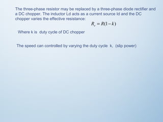 The three-phase resistor may be replaced by a three-phase diode rectifier and 
a DC chopper. The inductor Ld acts as a current source Id and the DC 
chopper varies the effective resistance: 
R R(1 k) e = - 
Where k is duty cycle of DC chopper 
The speed can controlled by varying the duty cycle k, (slip power) 
 