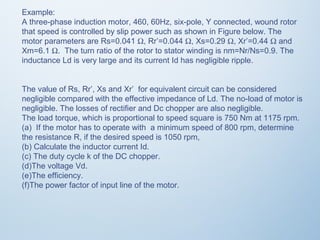 Example: 
A three-phase induction motor, 460, 60Hz, six-pole, Y connected, wound rotor 
that speed is controlled by slip power such as shown in Figure below. The 
motor parameters are Rs=0.041 W, Rr’=0.044 W, Xs=0.29 W, Xr’=0.44 W and 
Xm=6.1 W. The turn ratio of the rotor to stator winding is nm=Nr/Ns=0.9. The 
inductance Ld is very large and its current Id has negligible ripple. 
The value of Rs, Rr’, Xs and Xr’ for equivalent circuit can be considered 
negligible compared with the effective impedance of Ld. The no-load of motor is 
negligible. The losses of rectifier and Dc chopper are also negligible. 
The load torque, which is proportional to speed square is 750 Nm at 1175 rpm. 
(a) If the motor has to operate with a minimum speed of 800 rpm, determine 
the resistance R, if the desired speed is 1050 rpm, 
(b) Calculate the inductor current Id. 
(c) The duty cycle k of the DC chopper. 
(d)The voltage Vd. 
(e)The efficiency. 
(f)The power factor of input line of the motor. 
 