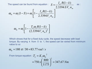 The speed can be found from equation : 
S I R k 
= (1- ) as : 
s m 
d 
SV n 
2.3394 
ù 
úû 
é - = - = - 
S I R k 
w w (1 ) w 1 (1 ) 
êë 
s m 
d 
m s s 2.3394 
V n 
ù 
úû 
é - = - (2.3394 )2 
w w T w R k 
1 (1 ) 
êë 
s m 
L s 
m s V n 
Which shows that for a fixed duty cycle, the speed decrease with load 
torque. By varying k from 0 to 1, the speed can be varied from minimum 
value to ws 
rad s m w =180 p / 30 =83.77 / 
From torque equation : 2 
L v m T = K w 
750 800 
2 
= ÷ø 
= æ 
ö çè 
x 347.67 Nm 
1175 
 