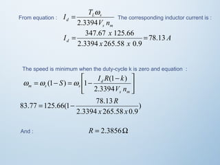 From equation : 
= w The corresponding inductor current is : 
s m 
I T 
L s 
d 2.3394 
V n 
A 
I = 347.67 x 125.66 = 
78.13 
d x x 
2.3394 265.58 0.9 
The speed is minimum when the duty-cycle k is zero and equation : 
ù 
úû 
êë é - = - = - 
S I R k 
w w (1 ) w 1 (1 ) 
s m 
d 
m s s 2.3394 
V n 
) 
= - R 
83.77 125.66(1 78.13 
x x 
2.3394 265.58 0.9 
And : R = 2.3856W 
