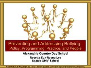 Alexandria Country Day School Rosetta Eun Ryong Lee Seattle Girls’ School Preventing and Addressing Bullying:  Policy, Programming, Practice, and People Rosetta Eun Ryong Lee (http://sites.google.com/site/sgsprofessionaloutreach/) 
