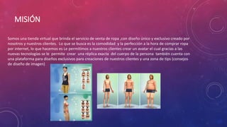MISIÓN 
Somos una tienda virtual que brinda el servicio de venta de ropa ,con diseño único y exclusivo creado por 
nosotros y nuestros clientes. Lo que se busca es la comodidad y la perfección a la hora de comprar ropa 
por internet, lo que hacemos es Le permitimos a nuestros clientes crear un avatar el cual gracias a las 
nuevas tecnologías se le permite crear una réplica exacta del cuerpo de la persona también cuenta con 
una plataforma para diseños exclusivos para creaciones de nuestros clientes y una zona de tips (consejos 
de diseño de imagen) 
 