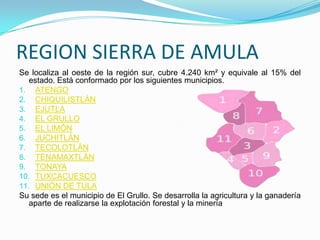 REGION SIERRA DE AMULA
Se localiza al oeste de la región sur, cubre 4.240 km² y equivale al 15% del
estado. Está conformado por los siguientes municipios.
1. ATENGO
2. CHIQUILISTLÁN
3. EJUTLA
4. EL GRULLO
5. EL LIMÓN
6. JUCHITLÁN
7. TECOLOTLÁN
8. TENAMAXTLÁN
9. TONAYA
10. TUXCACUESCO
11. UNIÓN DE TULA
Su sede es el municipio de El Grullo. Se desarrolla la agricultura y la ganadería
aparte de realizarse la explotación forestal y la minería
 