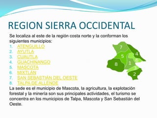 REGION SIERRA OCCIDENTAL
Se localiza al este de la región costa norte y la conforman los
siguientes municipios:
1. ATENGUILLO
2. AYUTLA
3. CUAUTLA
4. GUACHINANGO
5. MASCOTA
6. MIXTLÁN
7. SAN SEBASTIÁN DEL OESTE
8. TALPA DE ALLENDE
La sede es el municipio de Mascota, la agricultura, la explotación
forestal y la minería son sus principales actividades, el turismo se
concentra en los municipios de Talpa, Mascota y San Sebastián del
Oeste.
 