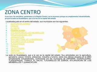 ZONA CENTRO
A esta Zona Su servidora: pertenezco a la Región Centro, se le reconoce porque es ampliamente industrializada,
ya que la sede es Guadalajara, que a la vez es la capital del estado
Localizada justo en el centro del estado, sus municipios son los siguientes:
1. ACATLÁN DE JUÁREZ
2. CUQUÍO
3. EL SALTO
4. GUADALAJARA
5. IXTLAHUACÁN DE LOS MEMBRILLOS
6. IXTLAHUACÁN DEL RÍO
7. JUANACATLÁN
8. SAN CRISTÓBAL DE LA BARRANCA
9. TLAJOMULCO DE ZÚÑIGA
10. TLAQUEPAQUE
11. TONALÁ
12. VILLA CORONA
13. ZAPOPAN
14. ZAPOTLANEJO
La sede es Guadalajara, que a la vez es la capital del estado. Sus actividades son la agricultura,
ganadería, pesca, minería, artesanías, industria y turismo, estos dos últimos situados en la ZMG
(ampliamente industrializada), conformada por los municipios de ZAPOPAN, GUADALAJARA,
TLAQUEPAQUE, TONALÁ, EL SALTO, TLAJOMULCO DE ZÚÑIGA, IXTLAHUACAN DE LOS
MEMBRILLOS Y JUANACATLAN.
 