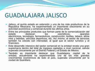 GUADALAJARA JALISCO
 Jalisco, el quinto estado en extensión y uno de los más productivos de la
Republica Mexicana, ha experimentado un importante crecimiento en su
actividad económica y comercial durante los últimos años.
 Entre los principales productos que forman parte de la comercialización del
estado destacan los cosméticos, aparatos
electrónicos, tecnología, farmacéuticos, construcción, textiles, tabaco, alime
ntos y bebidas, artículos deportivos, etc. Así mismo, el sector de servicios
también ha crecido con intensidad, al igual que el sector turístico y el
financiero.
 Este desarrollo intensivo del sector comercial en la entidad revela una gran
supremacía dentro del total de ingresos captados a nivel nacional, siendo
superado únicamente por el Distrito Federal y el Estado de México.
 También es importante destacar que Guadalajara, capital de la
entidad, actualmente ha experimentado uno de los más grandes
crecimientos económicos de todo el país, superada únicamente por la
ciudad de Querétaro.
 