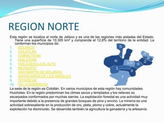 REGION NORTE
Esta región se localiza al norte de Jalisco y es una de las regiones más aisladas del Estado.
Tiene una superficie de 10.305 km² y comprende el 12,8% del territorio de la entidad. La
conforman los municipios de:
1. BOLAÑOS
2. COLOTLÁN
3. CHIMALTITÁN
4. HUEJÚCAR
5. HUEJUQUILLA EL ALTO
6. MEZQUITIC
7. SAN MARTÍN DE BOLAÑOS
8. SANTA MARÍA DE LOS ÁNGELES
9. TOTATICHE
10. VILLA GUERRERO
La sede de la región es Colotlán. En varios municipios de esta región hay comunidades
Huicholes. En la región predominan los climas secos y templados y los relieves so
escarpados conformados por muchas sierras. La explotación forestal es una actividad muy
importante debido a la presencia de grandes bosques de pino y encino. La minería es una
actividad sobresaliente en la producción de oro, plata, plomo y cobre, actualmente la
explotación ha disminuido. Se desarrolla también la agricultura la ganadería y la artesanía.
 