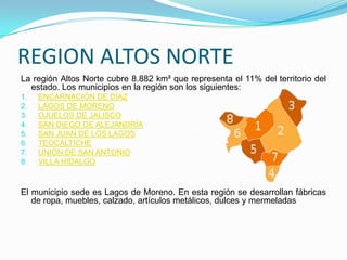REGION ALTOS NORTE
La región Altos Norte cubre 8.882 km² que representa el 11% del territorio del
estado. Los municipios en la región son los siguientes:
1. ENCARNACIÓN DE DÍAZ
2. LAGOS DE MORENO
3. OJUELOS DE JALISCO
4. SAN DIEGO DE ALEJANDRÍA
5. SAN JUAN DE LOS LAGOS
6. TEOCALTICHE
7. UNIÓN DE SAN ANTONIO
8. VILLA HIDALGO
El municipio sede es Lagos de Moreno. En esta región se desarrollan fábricas
de ropa, muebles, calzado, artículos metálicos, dulces y mermeladas
 