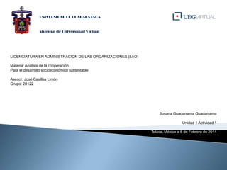 UNIVERSIDAD DE GUADALAJARA

Sistema de Universidad Virtual

LICENCIATURA EN ADMINISTRACION DE LAS ORGANIZACIONES (LAO)
Materia: Análisis de la cooperación
Para el desarrollo socioeconómico sustentable
Asesor: José Casillas Limón
Grupo: 28122

Susana Guadarrama Guadarrama
Unidad 1 Actividad 1
Toluca, México a 8 de Febrero de 2014

 