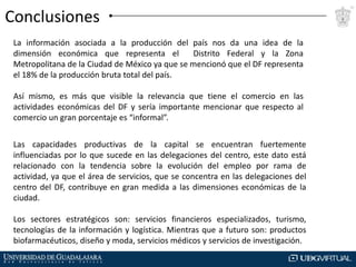 Conclusiones
La información asociada a la producción del país nos da una idea de la
dimensión económica que representa el
Distrito Federal y la Zona
Metropolitana de la Ciudad de México ya que se mencionó que el DF representa
el 18% de la producción bruta total del país.
Así mismo, es más que visible la relevancia que tiene el comercio en las
actividades económicas del DF y sería importante mencionar que respecto al
comercio un gran porcentaje es “informal”.
Las capacidades productivas de la capital se encuentran fuertemente
influenciadas por lo que sucede en las delegaciones del centro, este dato está
relacionado con la tendencia sobre la evolución del empleo por rama de
actividad, ya que el área de servicios, que se concentra en las delegaciones del
centro del DF, contribuye en gran medida a las dimensiones económicas de la
ciudad.
Los sectores estratégicos son: servicios financieros especializados, turismo,
tecnologías de la información y logística. Mientras que a futuro son: productos
biofarmacéuticos, diseño y moda, servicios médicos y servicios de investigación.

 