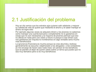 2.1 Justificación del problema 
 Hoy en día vemos que los estratos ajos quieren salir adelante y mejorar 
su calidad de vida se quiere que mediante el ahorro y el saber manejar el 
dinero se logre esto 
 Por ejemplo algunas veces se adquiere dinero y los jóvenes no sabemos 
como manejar una cuenta bancaria o simplemente no lo gastamos en 
cosas que no son necesarias y la mayoría de jóvenes piensan que eso 
no afecta en nada pero con visión a futuro si porque si ese dinero que 
nos gastamos por impulso lo invirtiéramos en algo rentable seria mucho 
mas beneficiosos 
 La ignorancia financiera es mucha porque se cree aburrida y tediosa 
generalmente se escucha «dejémoselo a los abogados o los contadores 
yo me encargo de hacer caso nada mas» sin pensar en los beneficios 
que se pierden al dejar de querer saber sobre un tema que puede que no 
sea muy llamativo pero si es muy beneficioso 
 