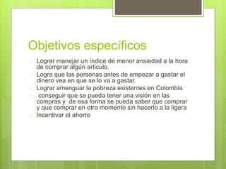 Objetivos específicos 
 Lograr manejar un índice de menor ansiedad a la hora 
de comprar algún articulo. 
 Logra que las personas antes de empezar a gastar el 
dinero vea en que se lo va a gastar. 
 Lograr amenguar la pobreza existentes en Colombia 
 conseguir que se pueda tener una visión en las 
compras y de esa forma se pueda saber que comprar 
y que comprar en otro momento sin hacerlo a la ligera 
 Incentivar el ahorro 
 