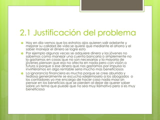 2.1 Justificación del problema 
 Hoy en día vemos que los estratos ajos quieren salir adelante y 
mejorar su calidad de vida se quiere que mediante el ahorro y el 
saber manejar el dinero se logre esto 
 Por ejemplo algunas veces se adquiere dinero y los jóvenes no 
sabemos como manejar una cuenta bancaria o simplemente no 
lo gastamos en cosas que no son necesarias y la mayoría de 
jóvenes piensan que eso no afecta en nada pero con visión a 
futuro si porque si ese dinero que nos gastamos por impulso lo 
invirtiéramos en algo rentable seria mucho mas beneficiosos 
 La ignorancia financiera es mucha porque se cree aburrida y 
tediosa generalmente se escucha «dejémoselo a los abogados o 
los contadores yo me encargo de hacer caso nada mas» sin 
pensar en los beneficios que se pierden al dejar de querer saber 
sobre un tema que puede que no sea muy llamativo pero si es muy 
beneficioso 
 