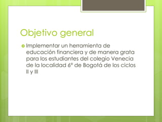 Objetivo general 
 Implementar un herramienta de 
educación financiera y de manera grata 
para los estudiantes del colegio Venecia 
de la localidad 6° de Bogotá de los ciclos 
II y III 
 