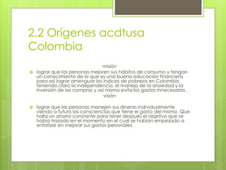 2.2 Orígenes acdtusa 
Colombia 
misión 
 lograr que las personas mejoren sus hábitos de consumo y tengan 
un conocimiento de lo que es una buena educación financiera 
para así lograr amenguar los índices de pobreza en Colombia 
teniendo claro la independencia, el manejo de la ansiedad y la 
inversión de las compras y así mismo evita los gastos innecesarios . 
visión 
 lograr que las personas manejen sus dineros individualmente 
viendo a futuro las consciencias que tiene el gasto del mismo. Que 
halla un ahorro constante para tener después el objetivo que se 
había trazado en el momento en el cual se habían empezado a 
enfatizar en mejorar sus gastos personales. 
 