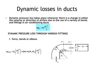 Dynamic losses in ducts
• Dynamic pressure loss takes place whenever there is a change in either
the velocity or direction of airflow due to the use of a variety of bends
and fittings in air conditioning ducts
DYNAMIC PRESSURE LOSS THROUGH VARIOUS FITTINGS
1. Turns, bends or elbows
 