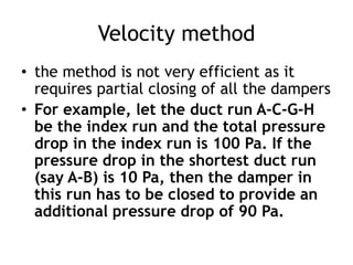 Velocity method
• the method is not very efficient as it
requires partial closing of all the dampers
• For example, let the duct run A-C-G-H
be the index run and the total pressure
drop in the index run is 100 Pa. If the
pressure drop in the shortest duct run
(say A-B) is 10 Pa, then the damper in
this run has to be closed to provide an
additional pressure drop of 90 Pa.
 