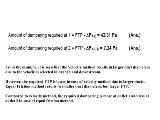 From the example, it is seen that the Velocity method results in larger duct diameters
due to the velocities selected in branch and downstream.
However, the required FTP is lower in case of velocity method due to larger ducts.
Equal Friction method results in smaller duct diameters, but larger FTP.
Compared to velocity method, the required dampering is more at outlet 1 and less at
outlet 2 in case of equal friction method.
 