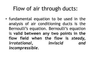 Flow of air through ducts:
• fundamental equation to be used in the
analysis of air conditioning ducts is the
Bernoulli’s equation. Bernoulli’s equation
is valid between any two points in the
flow field when the flow is steady,
irrotational, inviscid and
incompressible.
 