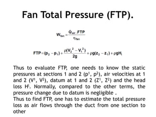 Fan Total Pressure (FTP).
Thus to evaluate FTP, one needs to know the static
pressures at sections 1 and 2 (p1, p2), air velocities at 1
and 2 (V1, V2), datum at 1 and 2 (Z1, Z2) and the head
loss Hl. Normally, compared to the other terms, the
pressure change due to datum is negligible .
Thus to find FTP, one has to estimate the total pressure
loss as air flows through the duct from one section to
other
 