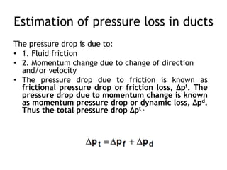 Estimation of pressure loss in ducts
The pressure drop is due to:
• 1. Fluid friction
• 2. Momentum change due to change of direction
and/or velocity
• The pressure drop due to friction is known as
frictional pressure drop or friction loss, Δpf. The
pressure drop due to momentum change is known
as momentum pressure drop or dynamic loss, Δpd.
Thus the total pressure drop Δpt .
 