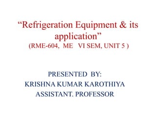 “Refrigeration Equipment & its
application”
(RME-604, ME VI SEM, UNIT 5 )
PRESENTED BY:
KRISHNA KUMAR KAROTHIYA
ASSISTANT. PROFESSOR
 