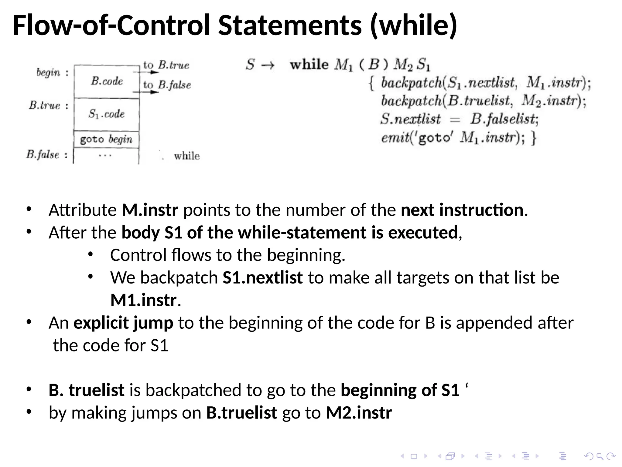 • Attribute M.instr points to the number of the next instruction.
• After the body S1 of the while-statement is executed,
• Control flows to the beginning.
• We backpatch S1.nextlist to make all targets on that list be
M1.instr.
• An explicit jump to the beginning of the code for B is appended after
the code for S1
• B. truelist is backpatched to go to the beginning of S1 ‘
• by making jumps on B.truelist go to M2.instr
Flow-of-Control Statements (while)
 