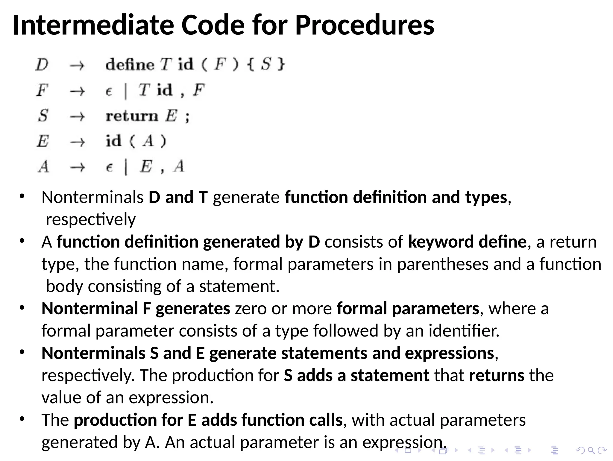 Intermediate Code for Procedures
• Nonterminals D and T generate function definition and types,
respectively
• A function definition generated by D consists of keyword define, a return
type, the function name, formal parameters in parentheses and a function
body consisting of a statement.
• Nonterminal F generates zero or more formal parameters, where a
formal parameter consists of a type followed by an identifier.
• Nonterminals S and E generate statements and expressions,
respectively. The production for S adds a statement that returns the
value of an expression.
• The production for E adds function calls, with actual parameters
generated by A. An actual parameter is an expression.
 