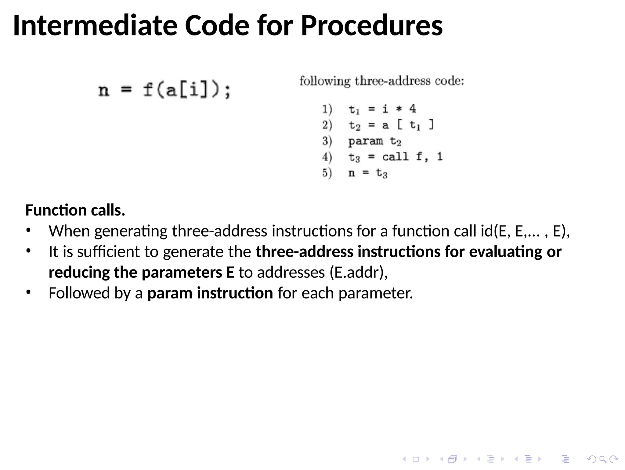 Intermediate Code for Procedures
Function calls.
• When generating three-address instructions for a function call id(E, E,... , E),
• It is sufficient to generate the three-address instructions for evaluating or
reducing the parameters E to addresses (E.addr),
• Followed by a param instruction for each parameter.
 