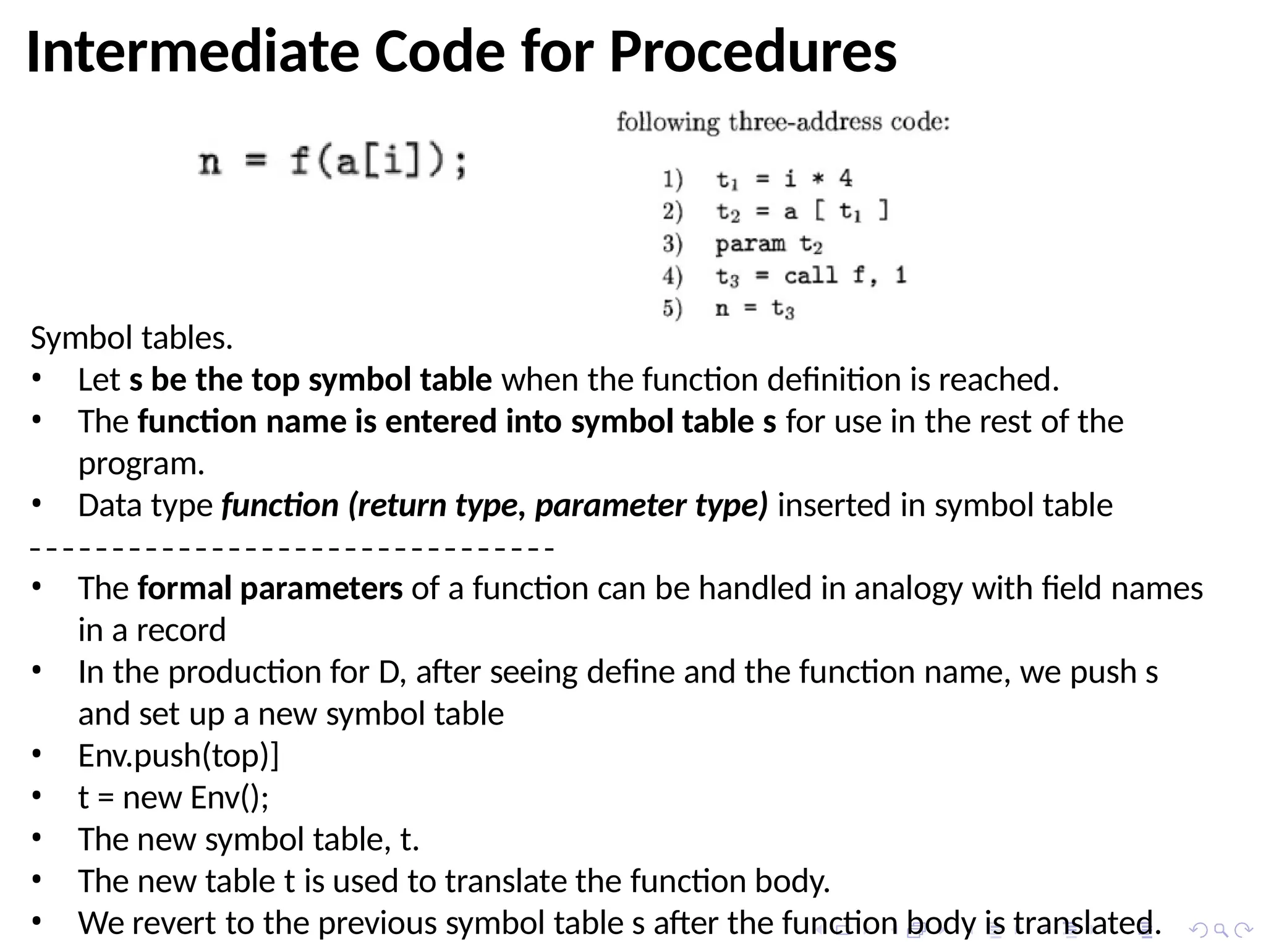 Intermediate Code for Procedures
Symbol tables.
• Let s be the top symbol table when the function definition is reached.
• The function name is entered into symbol table s for use in the rest of the
program.
• Data type function (return type, parameter type) inserted in symbol table
• The formal parameters of a function can be handled in analogy with field names
in a record
• In the production for D, after seeing define and the function name, we push s
and set up a new symbol table
• Env.push(top)]
• t = new Env();
• The new symbol table, t.
• The new table t is used to translate the function body.
• We revert to the previous symbol table s after the function body is translated.
 