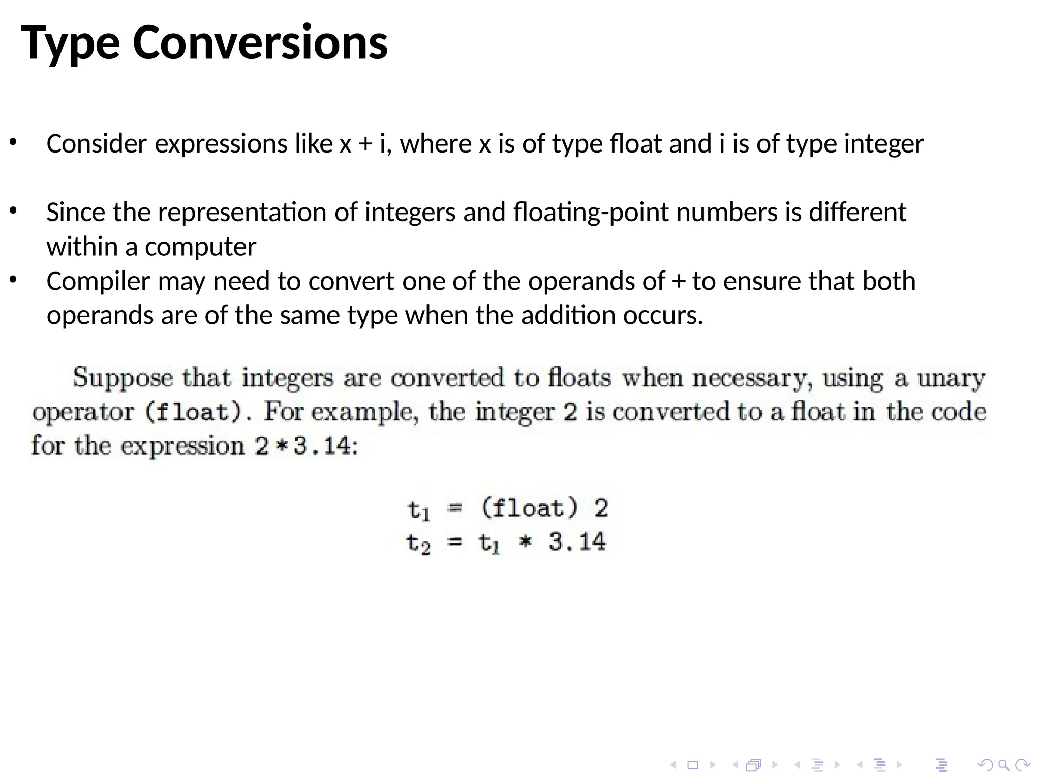 Type Conversions
• Consider expressions like x + i, where x is of type float and i is of type integer
• Since the representation of integers and floating-point numbers is different
within a computer
• Compiler may need to convert one of the operands of + to ensure that both
operands are of the same type when the addition occurs.
 