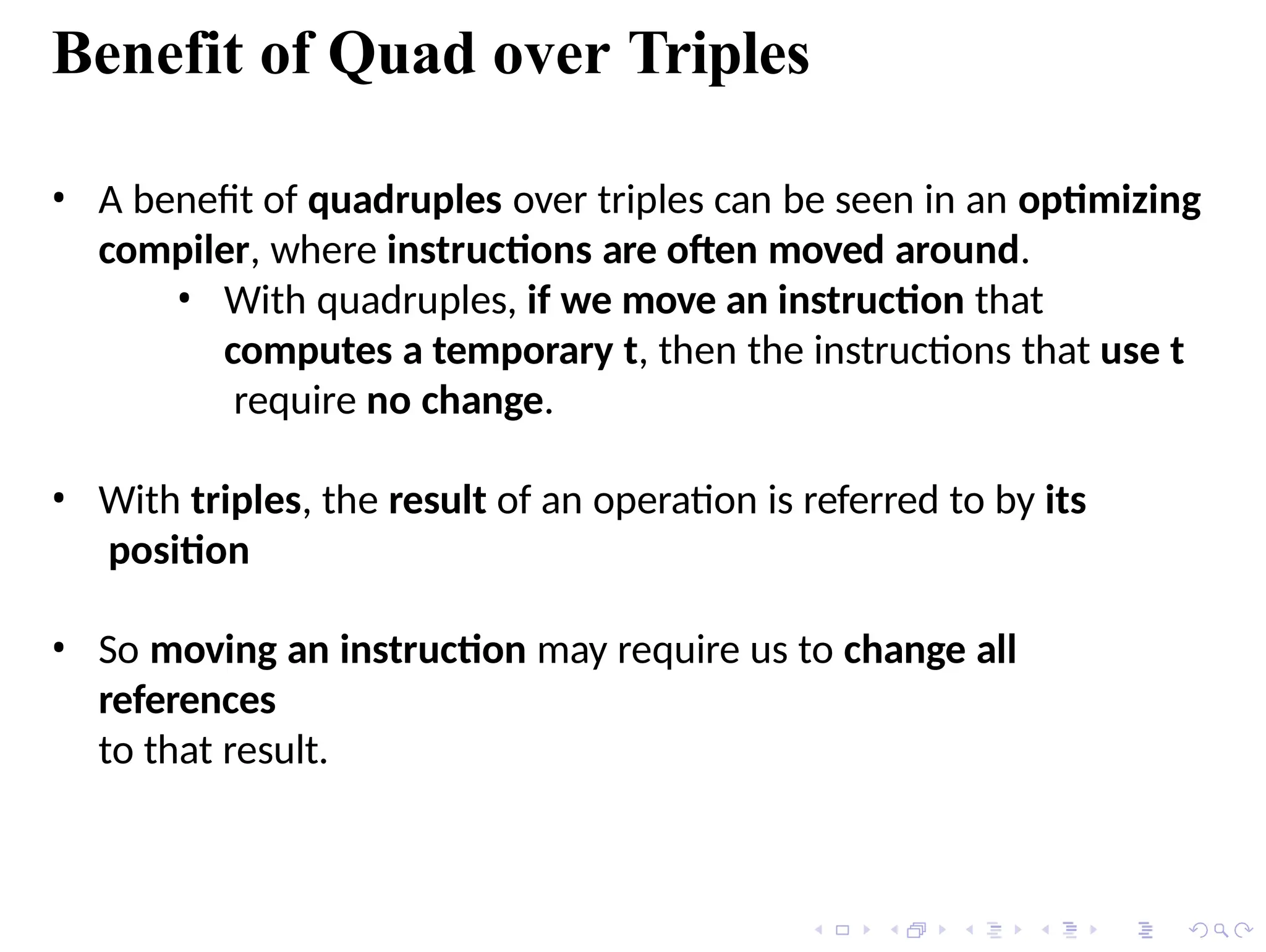 • A benefit of quadruples over triples can be seen in an optimizing
compiler, where instructions are often moved around.
• With quadruples, if we move an instruction that
computes a temporary t, then the instructions that use t
require no change.
• With triples, the result of an operation is referred to by its
position
• So moving an instruction may require us to change all
references
to that result.
Benefit of Quad over Triples
 