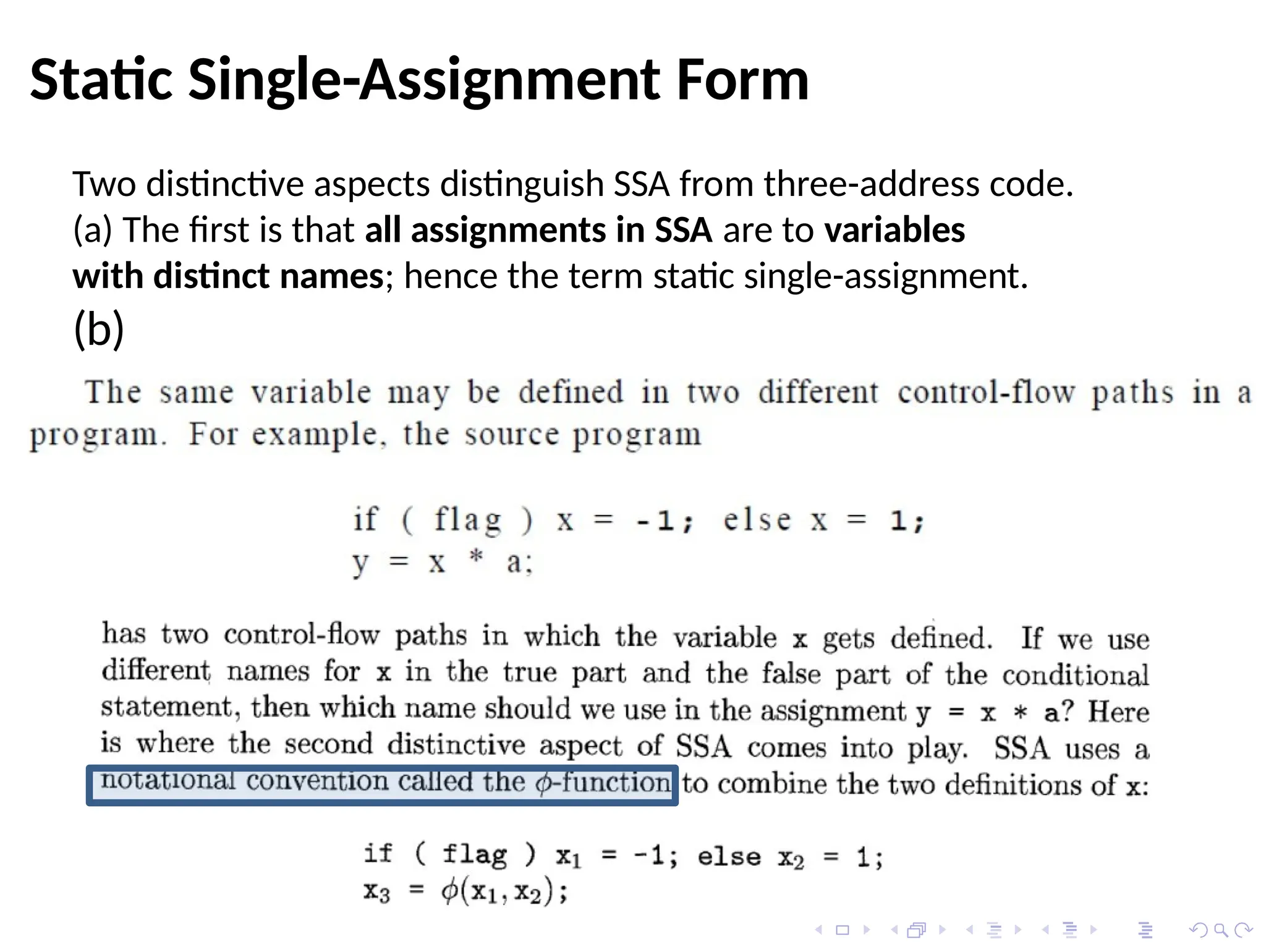 Static Single-Assignment Form
Two distinctive aspects distinguish SSA from three-address code.
(a) The first is that all assignments in SSA are to variables
with distinct names; hence the term static single-assignment.
(b)
 