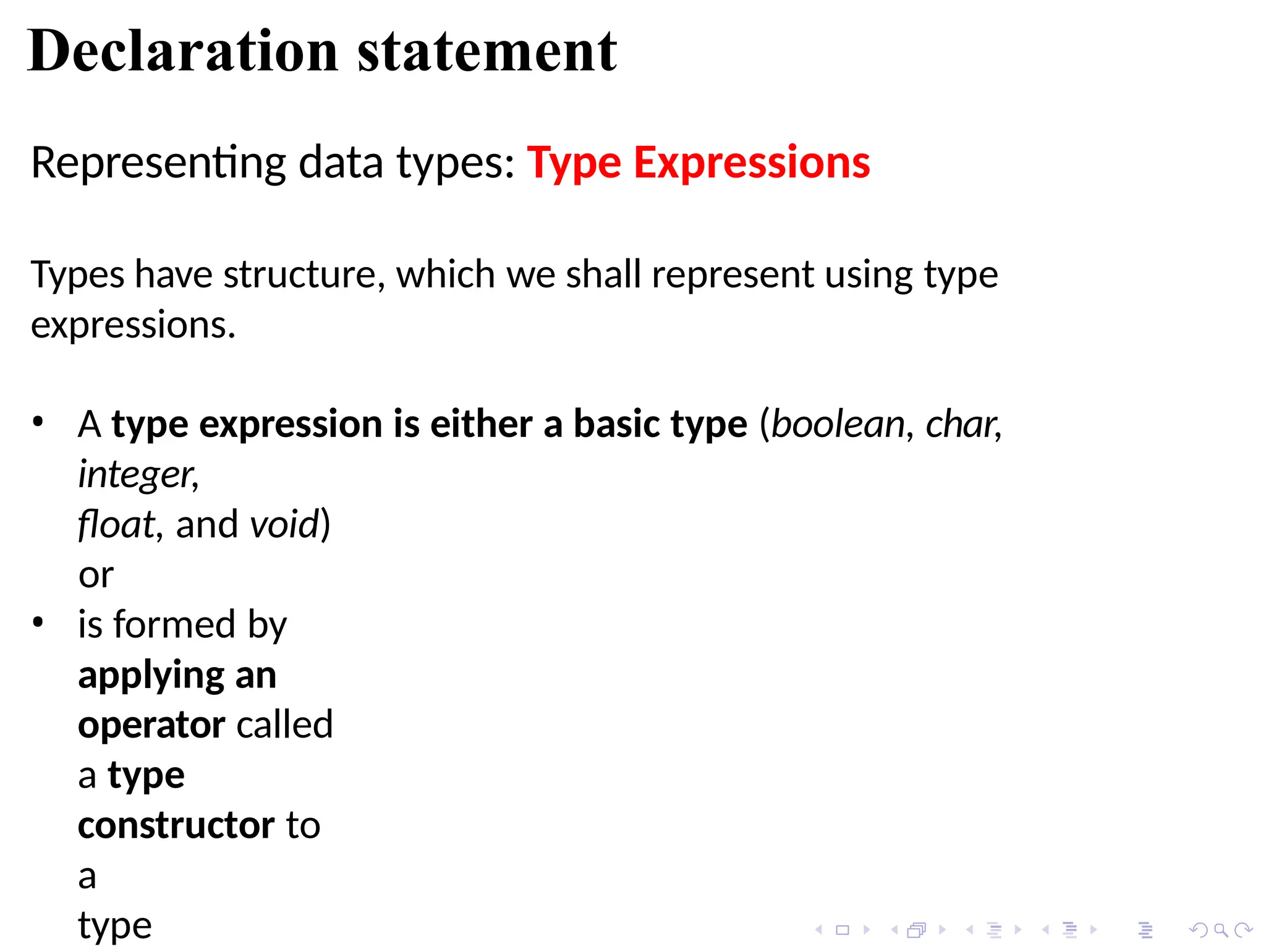 Declaration statement
Representing data types: Type Expressions
Types have structure, which we shall represent using type
expressions.
• A type expression is either a basic type (boolean, char,
integer,
float, and void)
or
• is formed by
applying an
operator called
a type
constructor to
a
type
 