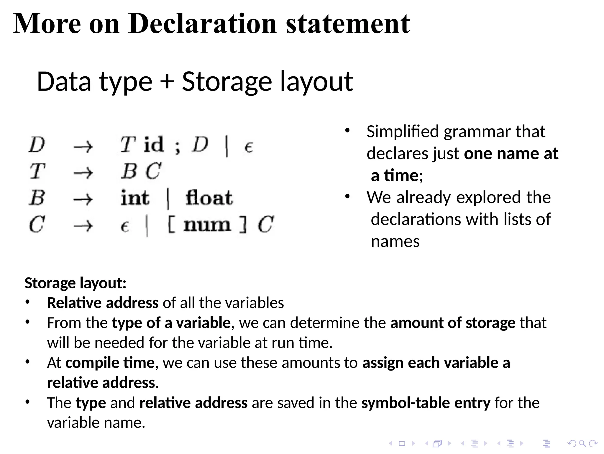 More on Declaration statement
Data type + Storage layout
• Simplified grammar that
declares just one name at
a time;
• We already explored the
declarations with lists of
names
Storage layout:
• Relative address of all the variables
• From the type of a variable, we can determine the amount of storage that
will be needed for the variable at run time.
• At compile time, we can use these amounts to assign each variable a
relative address.
• The type and relative address are saved in the symbol-table entry for the
variable name.
 