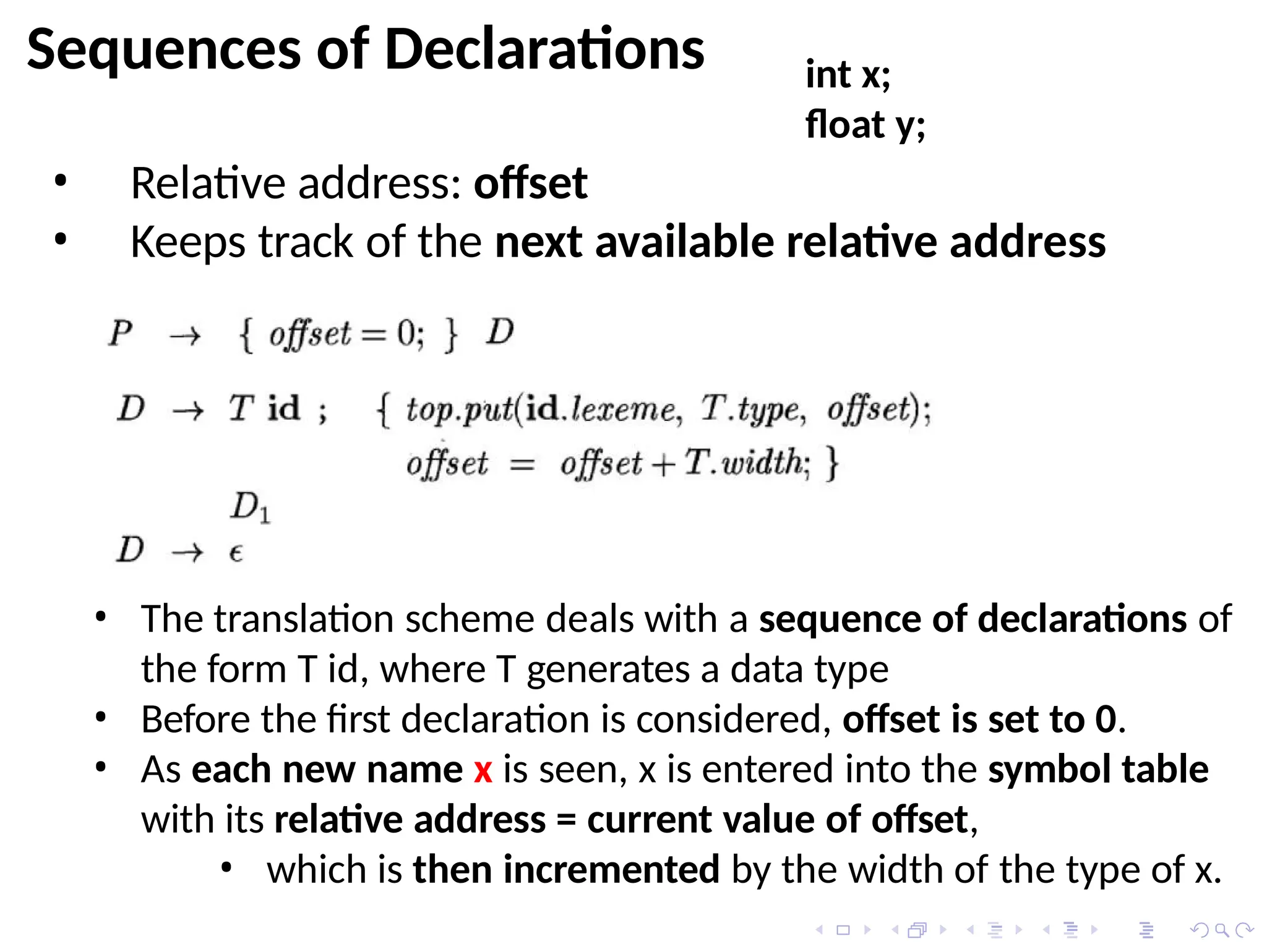 Sequences of Declarations
• Relative address: offset
• Keeps track of the next available relative address
• The translation scheme deals with a sequence of declarations of
the form T id, where T generates a data type
• Before the first declaration is considered, offset is set to 0.
• As each new name x is seen, x is entered into the symbol table
with its relative address = current value of offset,
• which is then incremented by the width of the type of x.
int x;
float y;
 