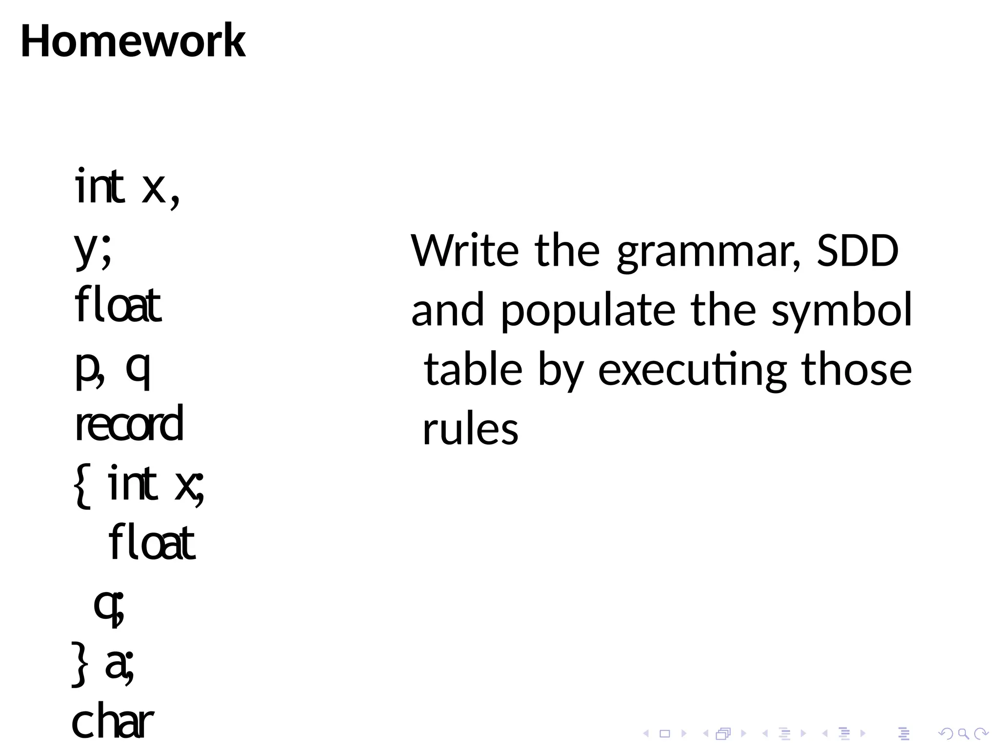 Homework
int x,
y;
float
p, q
record
{ int x;
float
q;
} a;
char
Write the grammar, SDD
and populate the symbol
table by executing those
rules
 