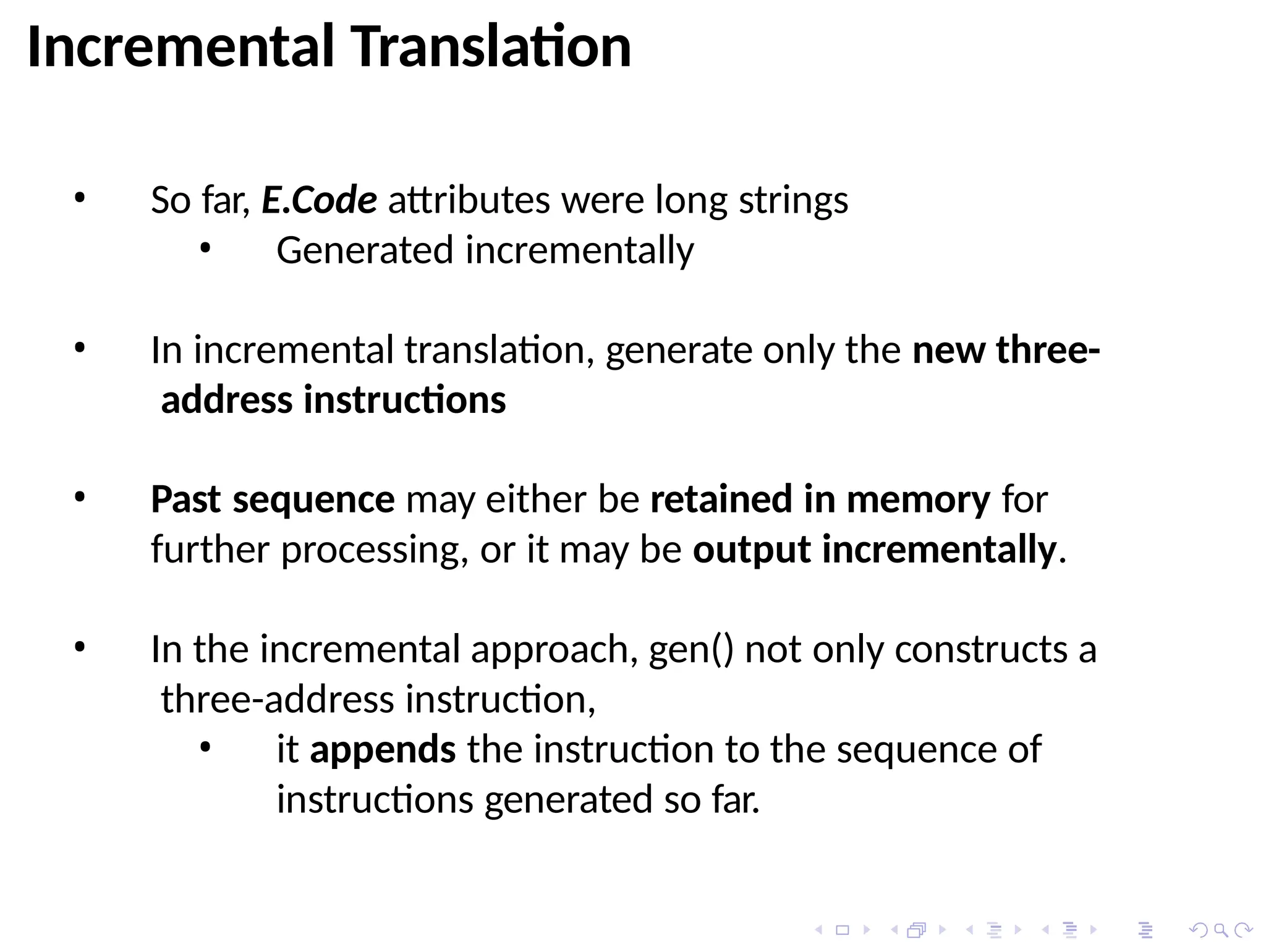 Incremental Translation
• So far, E.Code attributes were long strings
• Generated incrementally
• In incremental translation, generate only the new three-
address instructions
• Past sequence may either be retained in memory for
further processing, or it may be output incrementally.
• In the incremental approach, gen() not only constructs a
three-address instruction,
• it appends the instruction to the sequence of
instructions generated so far.
 