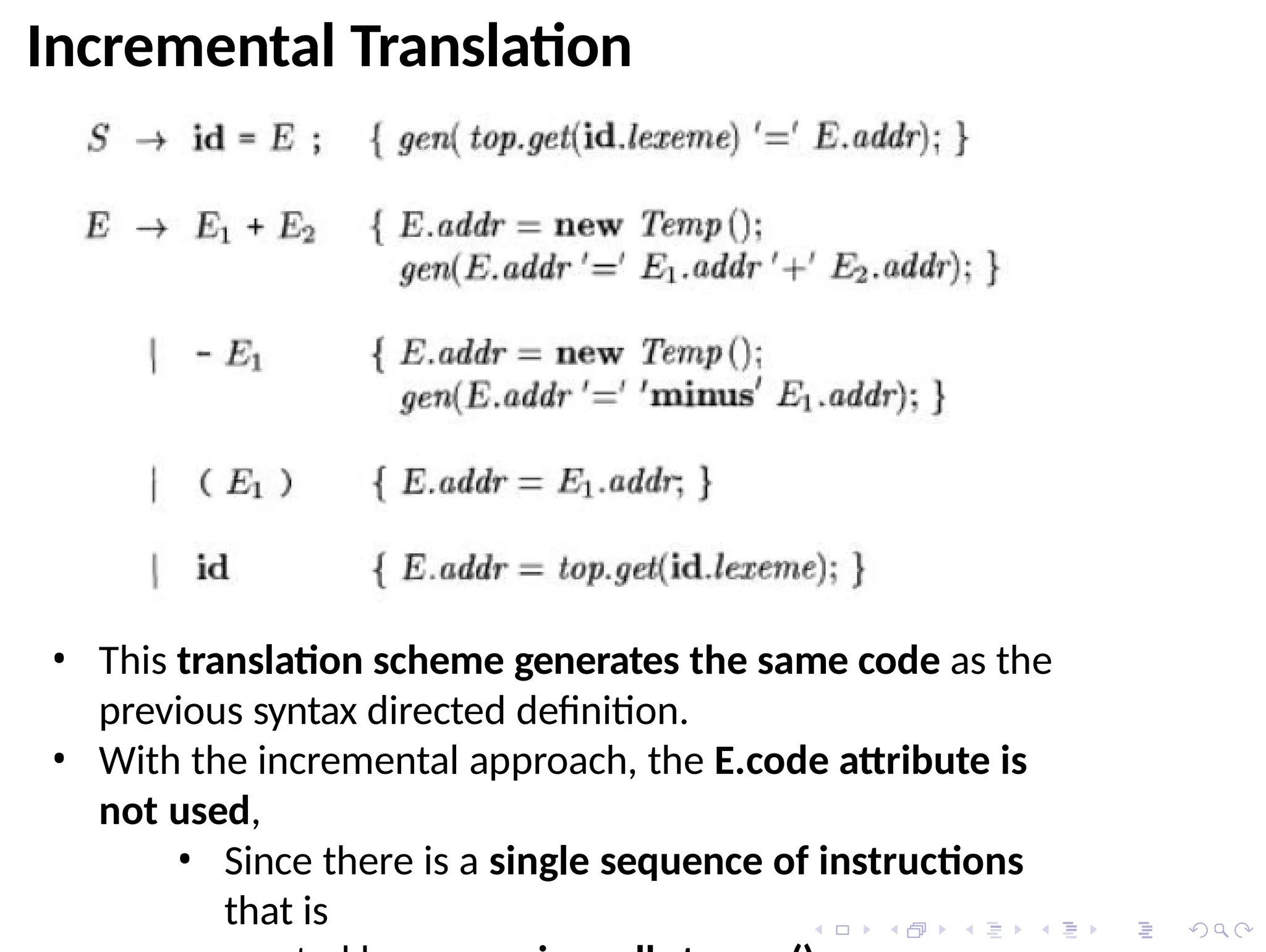 Incremental Translation
• This translation scheme generates the same code as the
previous syntax directed definition.
• With the incremental approach, the E.code attribute is
not used,
• Since there is a single sequence of instructions
that is
 