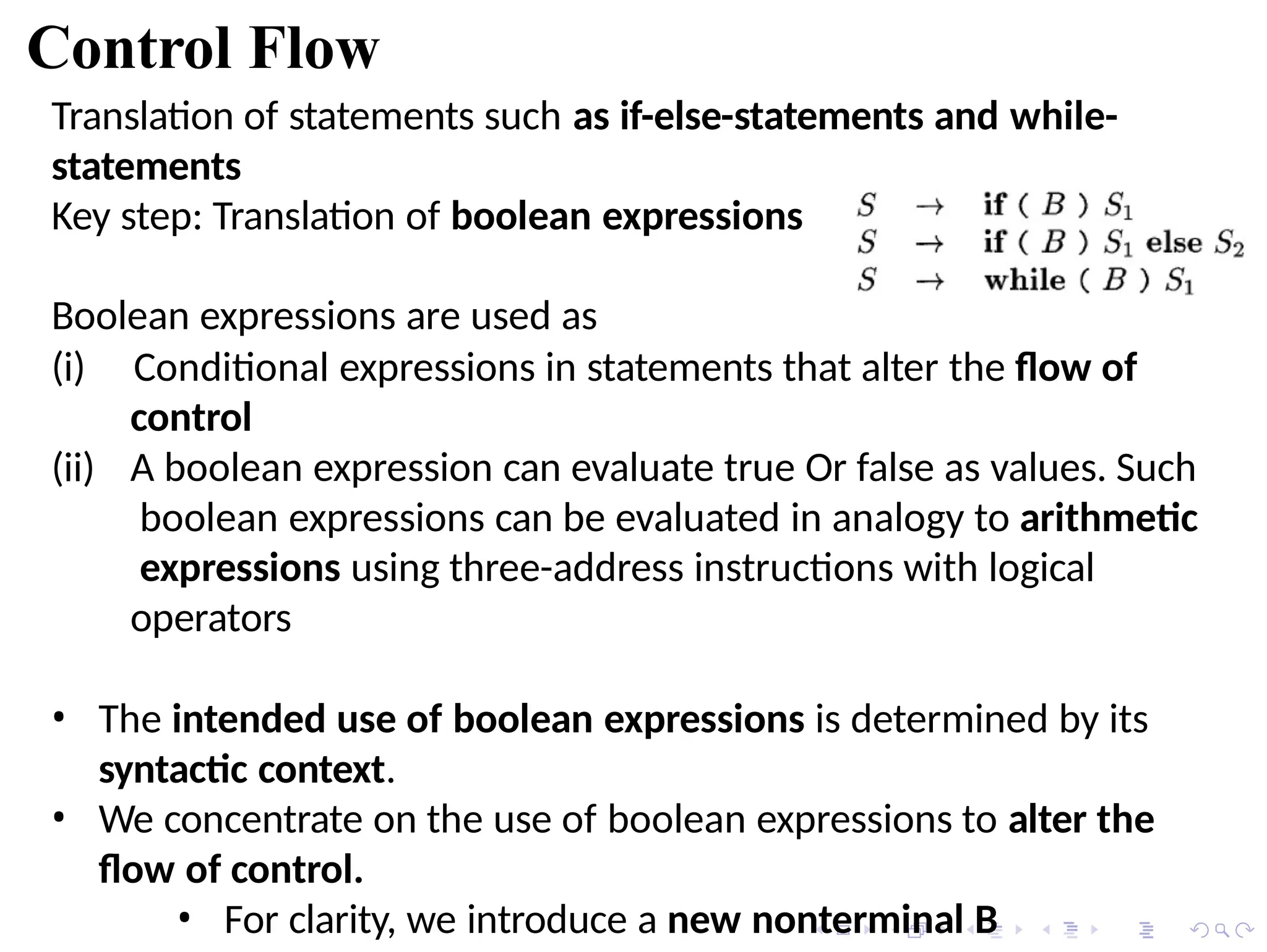 Control Flow
Translation of statements such as if-else-statements and while-
statements
Key step: Translation of boolean expressions
Boolean expressions are used as
(ii)
(i) Conditional expressions in statements that alter the flow of
control
A boolean expression can evaluate true Or false as values. Such
boolean expressions can be evaluated in analogy to arithmetic
expressions using three-address instructions with logical
operators
• The intended use of boolean expressions is determined by its
syntactic context.
• We concentrate on the use of boolean expressions to alter the
flow of control.
• For clarity, we introduce a new nonterminal B
 