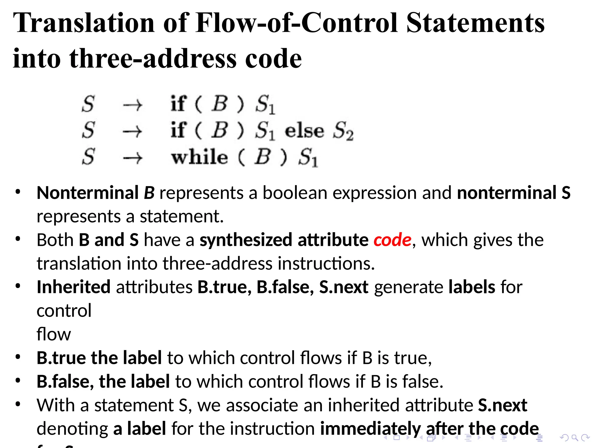 Translation of Flow-of-Control Statements
into three-address code
• Nonterminal B represents a boolean expression and nonterminal S
represents a statement.
• Both B and S have a synthesized attribute code, which gives the
translation into three-address instructions.
• Inherited attributes B.true, B.false, S.next generate labels for
control
flow
• B.true the label to which control flows if B is true,
• B.false, the label to which control flows if B is false.
• With a statement S, we associate an inherited attribute S.next
denoting a label for the instruction immediately after the code
 