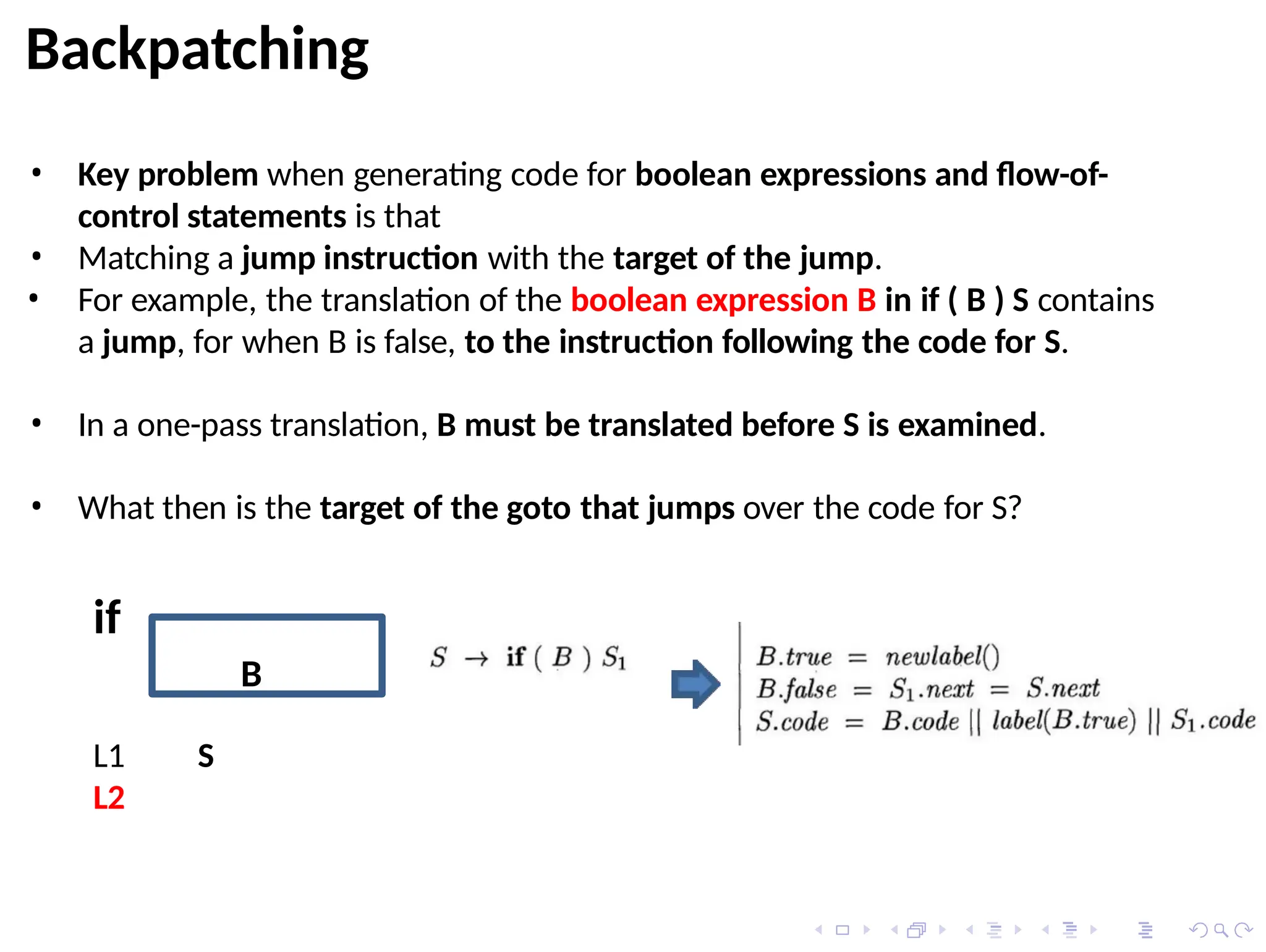 Backpatching
• Key problem when generating code for boolean expressions and flow-of-
control statements is that
• Matching a jump instruction with the target of the jump.
• For example, the translation of the boolean expression B in if ( B ) S contains
a jump, for when B is false, to the instruction following the code for S.
• In a one-pass translation, B must be translated before S is examined.
• What then is the target of the goto that jumps over the code for S?
B
L1
L2
S
if
 
