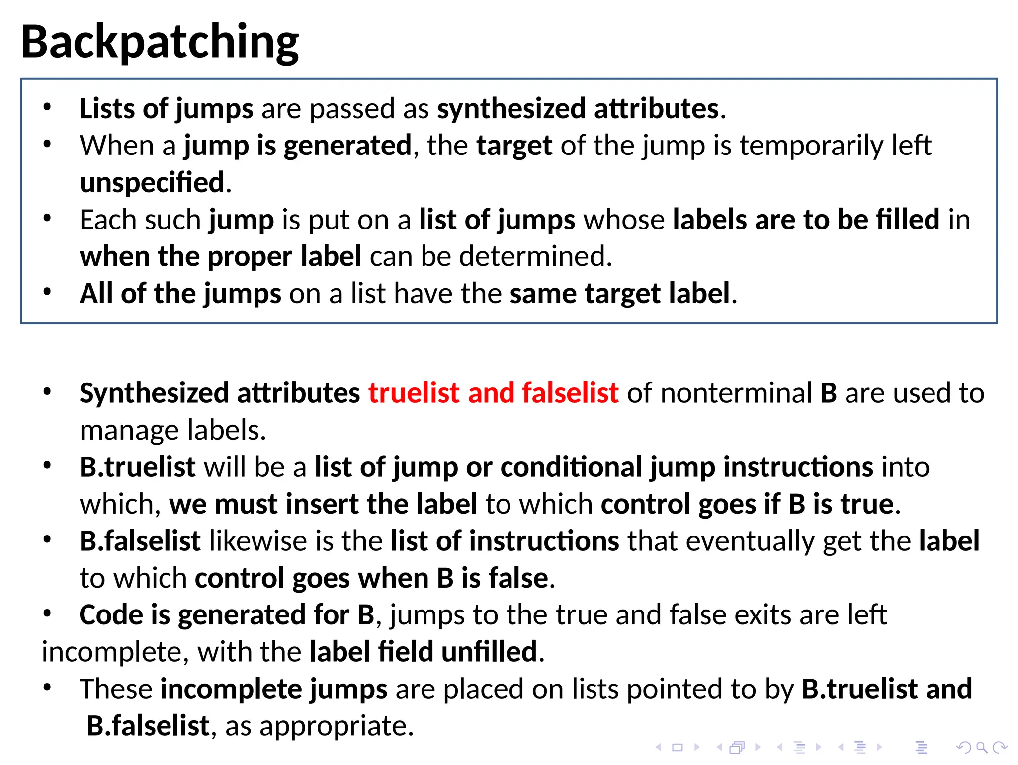 Backpatching
• Lists of jumps are passed as synthesized attributes.
• When a jump is generated, the target of the jump is temporarily left
unspecified.
• Each such jump is put on a list of jumps whose labels are to be filled in
when the proper label can be determined.
• All of the jumps on a list have the same target label.
• Synthesized attributes truelist and falselist of nonterminal B are used to
manage labels.
• B.truelist will be a list of jump or conditional jump instructions into
which, we must insert the label to which control goes if B is true.
• B.falselist likewise is the list of instructions that eventually get the label
to which control goes when B is false.
• Code is generated for B, jumps to the true and false exits are left
incomplete, with the label field unfilled.
• These incomplete jumps are placed on lists pointed to by B.truelist and
B.falselist, as appropriate.
 