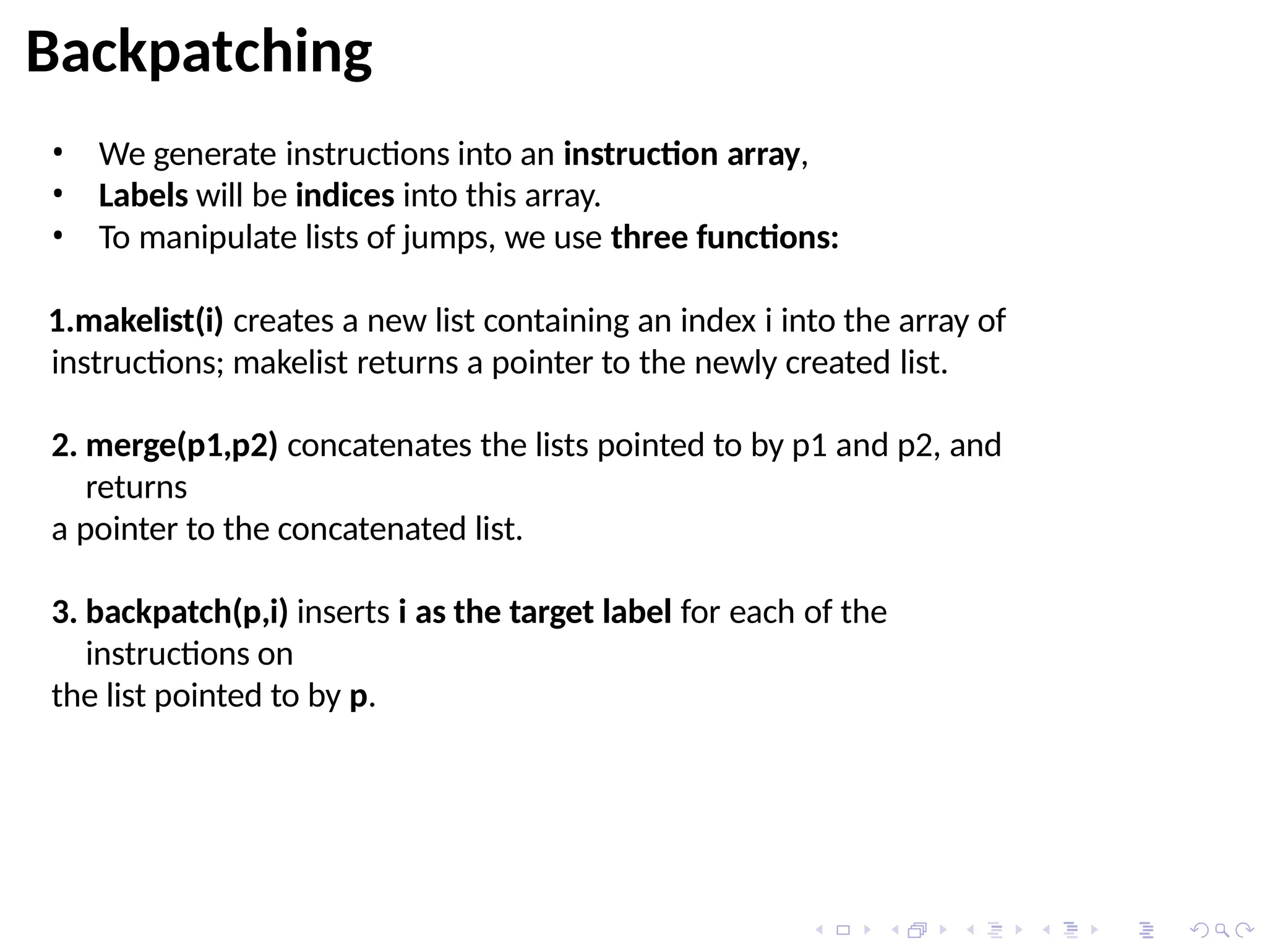 • We generate instructions into an instruction array,
• Labels will be indices into this array.
• To manipulate lists of jumps, we use three functions:
1.makelist(i) creates a new list containing an index i into the array of
instructions; makelist returns a pointer to the newly created list.
2. merge(p1,p2) concatenates the lists pointed to by p1 and p2, and
returns
a pointer to the concatenated list.
3. backpatch(p,i) inserts i as the target label for each of the
instructions on
the list pointed to by p.
Backpatching
 