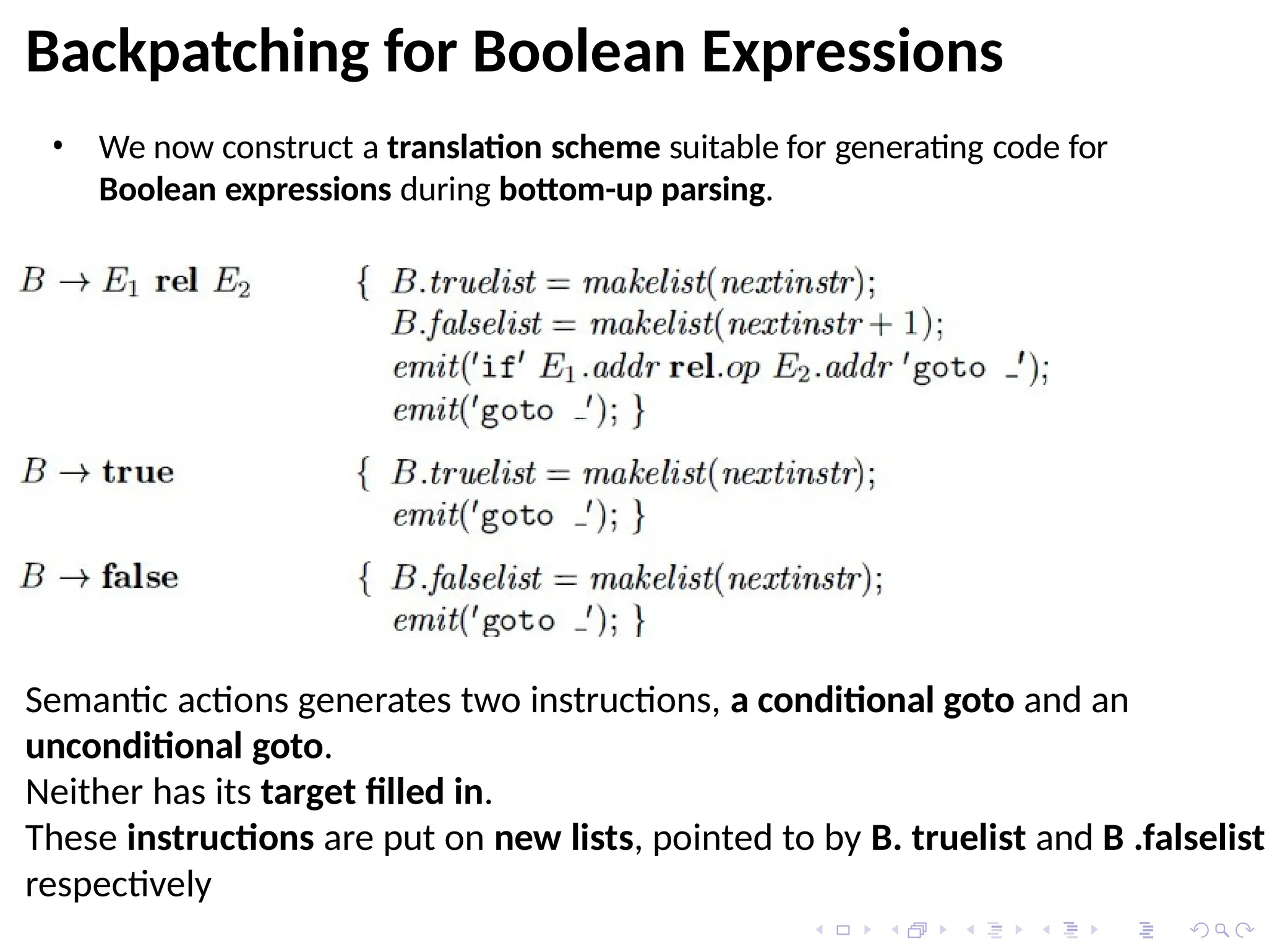 Backpatching for Boolean Expressions
• We now construct a translation scheme suitable for generating code for
Boolean expressions during bottom-up parsing.
Semantic actions generates two instructions, a conditional goto and an
unconditional goto.
Neither has its target filled in.
These instructions are put on new lists, pointed to by B. truelist and B .falselist
respectively
 