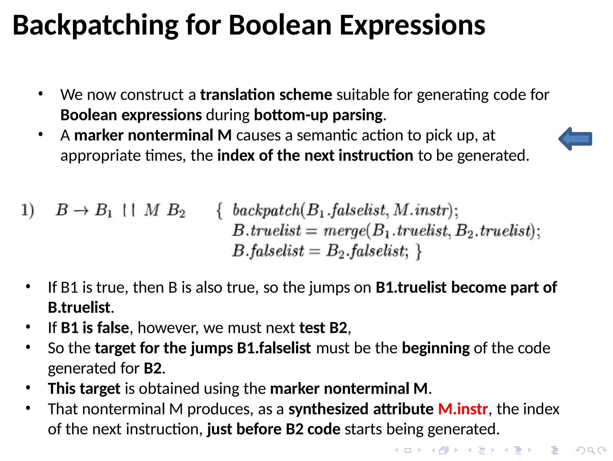 Backpatching for Boolean Expressions
• We now construct a translation scheme suitable for generating code for
Boolean expressions during bottom-up parsing.
• A marker nonterminal M causes a semantic action to pick up, at
appropriate times, the index of the next instruction to be generated.
• If B1 is true, then B is also true, so the jumps on B1.truelist become part of
B.truelist.
• If B1 is false, however, we must next test B2,
• So the target for the jumps B1.falselist must be the beginning of the code
generated for B2.
• This target is obtained using the marker nonterminal M.
• That nonterminal M produces, as a synthesized attribute M.instr, the index
of the next instruction, just before B2 code starts being generated.
 
